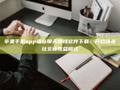仁怀苹果手机app语音聊天赚钱软件下载：开启语音社交新收益模式